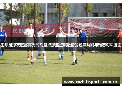 国际足球友谊赛高光时刻盘点那些点燃激情的经典瞬间与难忘对决画面